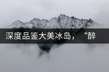 深度品鑒大美冰島，“醉”得妙