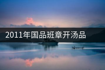 2011年國品班章開湯品鑒∣經(jīng)典回顧，王者風(fēng)范