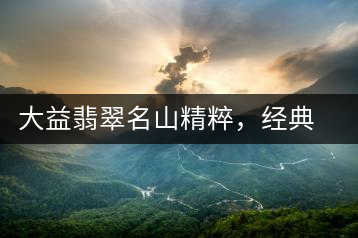 大益翡翠名山精粹，經(jīng)典呈現(xiàn)