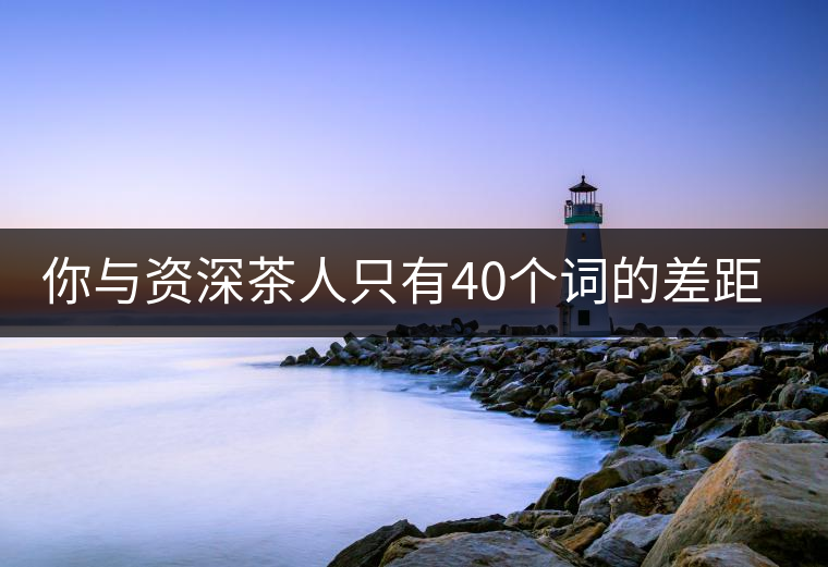 你與資深茶人只有40個詞的差距(火速提升茶人段位)你與資深茶人只有40個詞的差距(火速提升茶人段位) 你與資深茶人只有40個詞的差距(火速提升茶人段位)你與資深茶人只有40個詞的差距(火速提升茶人段位)