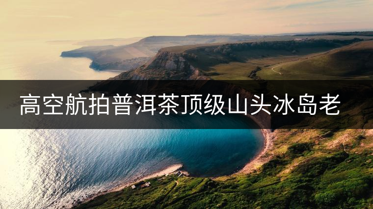 高空航拍普洱茶頂級山頭冰島老寨，這樣的冰島還是不是你心中的巴拿馬？