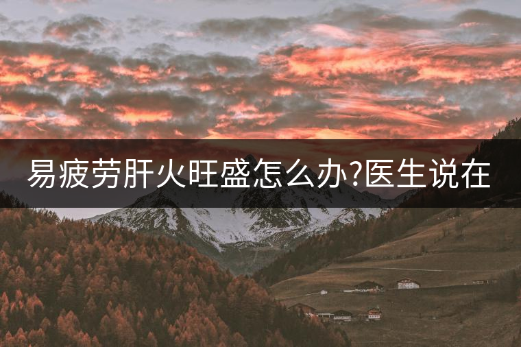 易疲勞肝火旺盛怎么辦?醫(yī)生說(shuō)在家自制這個(gè)茶，減肥清...易疲勞肝火旺盛怎么辦？醫(yī)生說(shuō)在家自制這個(gè)茶，減肥清肝又健脾胃