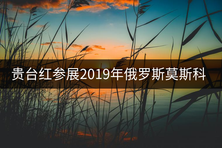 貴臺紅參展2019年俄羅斯莫斯科國際茶展覽會簽訂800萬美金合同！