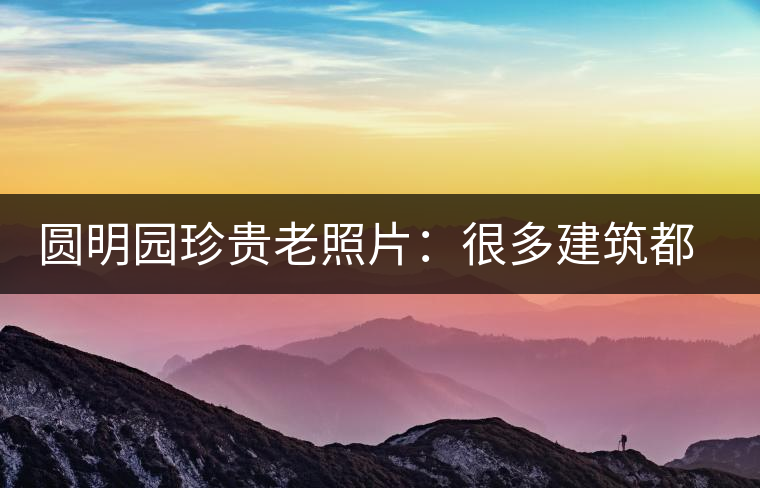 圓明園珍貴老照片：很多建筑都是首次曝光，圖七和文獻(xiàn)記載不一樣