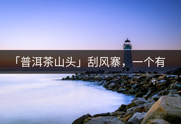 「普洱茶山頭」刮風(fēng)寨，一個有魔力的易武寨子