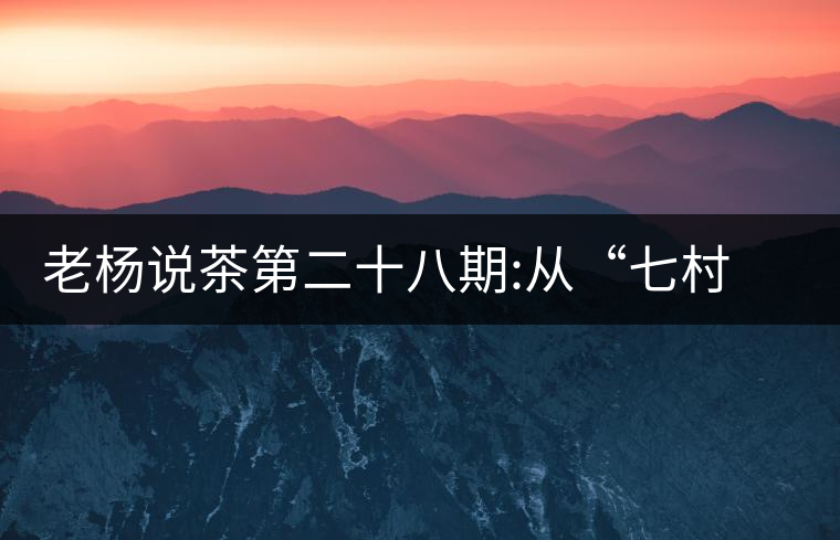 老楊說(shuō)茶第二十八期:從“七村八寨”說(shuō)易武彎弓古樹茶老楊說(shuō)茶第二十八期：從“七村八寨”說(shuō)易武彎弓古樹茶