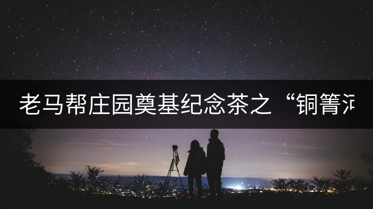 老馬幫莊園奠基紀念茶之“銅箐河老寨”即將榮耀上市...老馬幫莊園奠基紀念茶之“銅箐河老寨”即將榮耀上市，限量1333餅