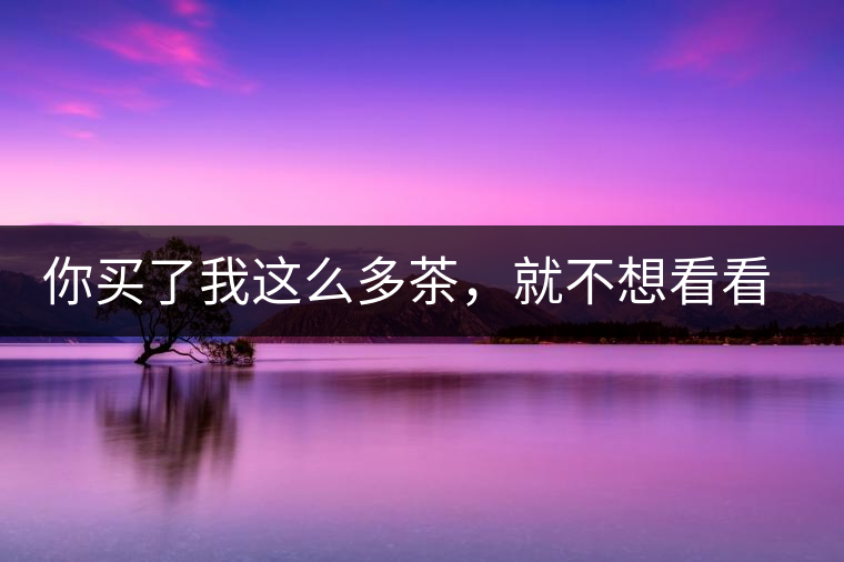你買(mǎi)了我這么多茶，就不想看看我長(zhǎng)什么樣?你買(mǎi)了我這么多茶，就不想看看我長(zhǎng)什么樣？