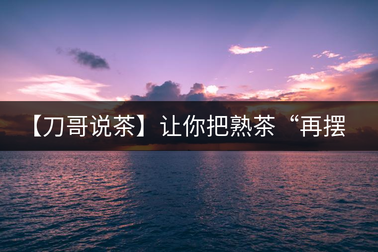【刀哥說(shuō)茶】讓你把熟茶“再擺擺，再放放”的商家就是耍流氓