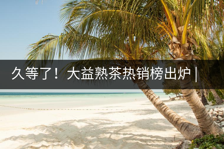 久等了！大益熟茶熱銷榜出爐 | 看看別人都買啥，618趕緊下單