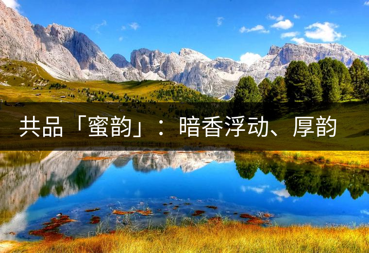 共品「蜜韻」：暗香浮動(dòng)、厚韻流芳，回味這份獨(dú)一無(wú)二的蜜香