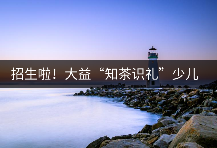 招生啦！大益“知茶識禮”少兒茶文化課程暑期班上線