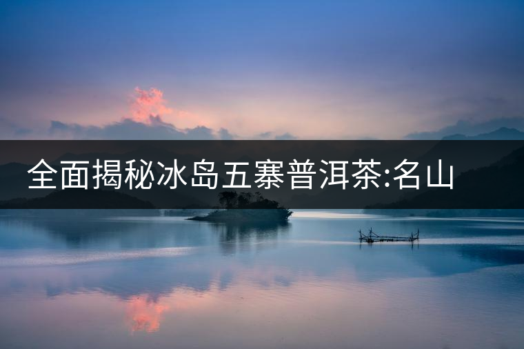 全面揭秘冰島五寨普洱茶:名山名寨，盡享冰糖韻全面揭秘冰島五寨普洱茶：名山名寨，盡享冰糖韻