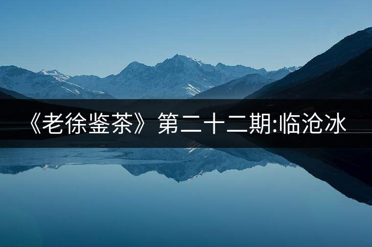 《老徐鑒茶》第二十二期:臨滄冰島五寨之地界普洱茶品...《老徐鑒茶》第二十二期：臨滄冰島五寨之地界普洱茶品鑒報告