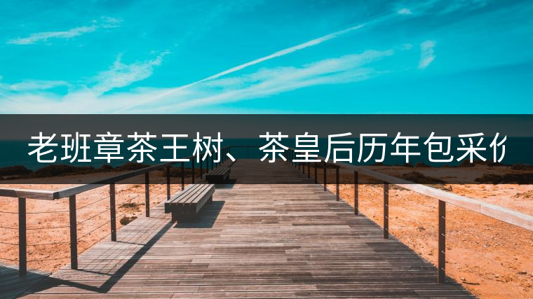 老班章茶王樹、茶皇后歷年包采價格盤點!(最全最新)老班章茶王樹、茶皇后歷年包采價格盤點?。ㄗ钊钚拢? alt=