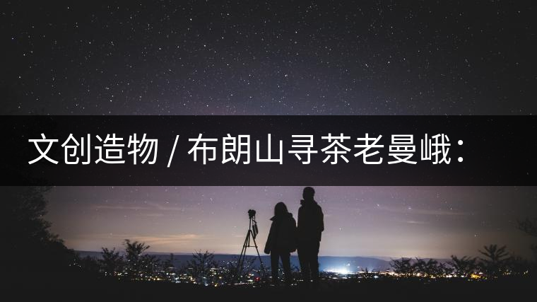 文創(chuàng)造物 / 布朗山尋茶老曼峨：苦澀，茶之真味