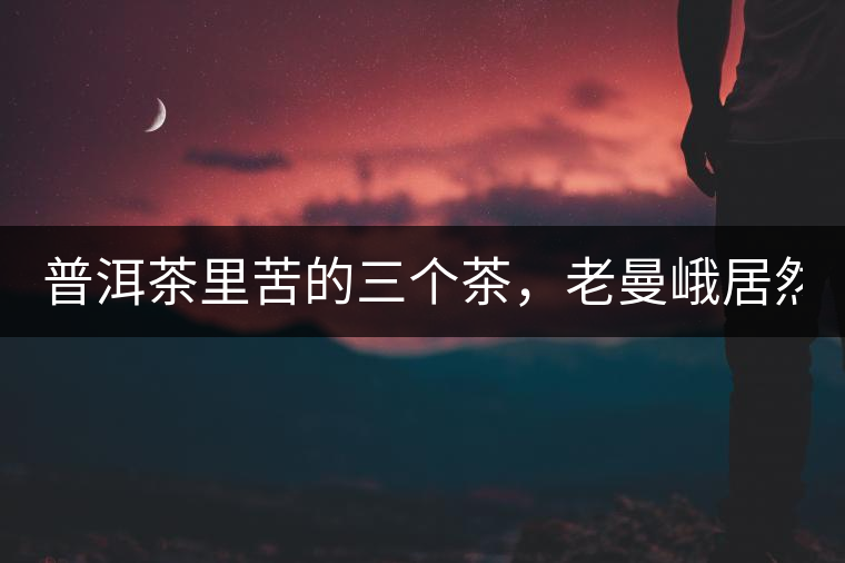 普洱茶里苦的三個茶，老曼峨居然只能排第三!普洱茶里苦的三個茶，老曼峨居然只能排第三！