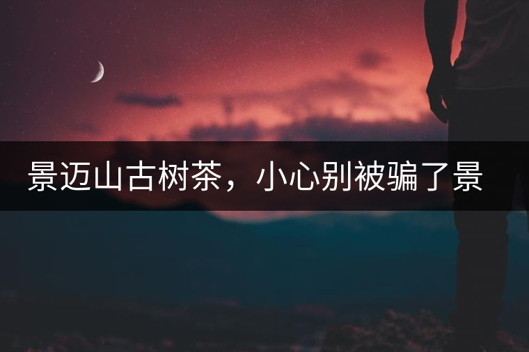 景邁山古樹茶，小心別被騙了景邁山古樹茶，小心別被騙了