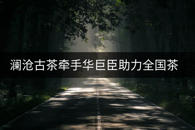 瀾滄古茶牽手華巨臣助力全國茶藝師大賽 瀾滄古茶牽手華巨臣助力全國茶藝師大賽