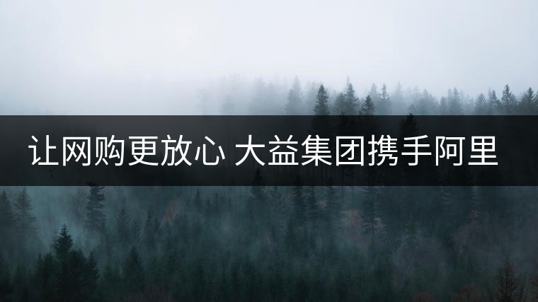 讓網(wǎng)購更放心 大益集團(tuán)攜手阿里巴巴重拳出擊合作打假