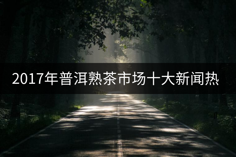 2017年普洱熟茶市場十大新聞熱點(diǎn) 2017年普洱熟茶市場十大新聞熱點(diǎn)