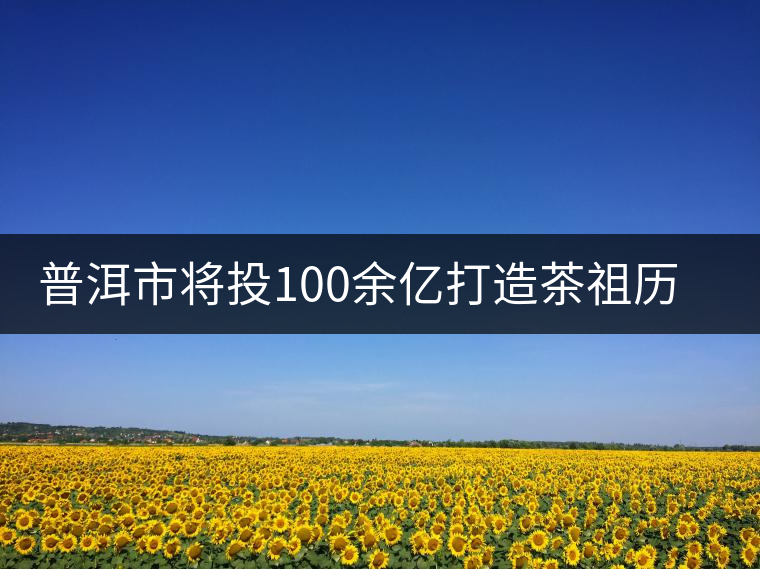 普洱市將投100余億打造茶祖歷史文化旅游項(xiàng)目