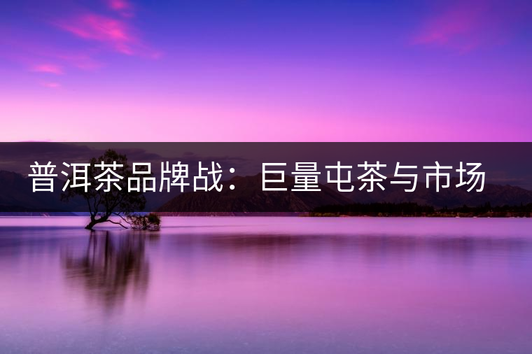 普洱茶品牌戰(zhàn)：巨量屯茶與市場困局怎么破？