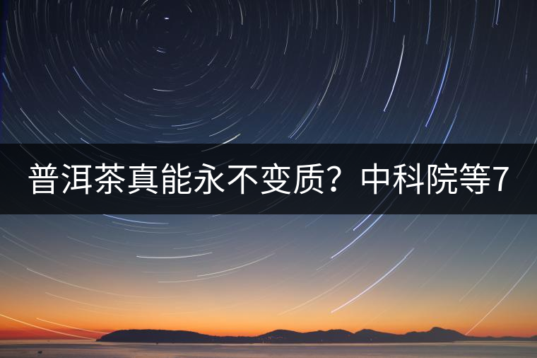 普洱茶真能永不變質(zhì)？中科院等7大權(quán)威機(jī)構(gòu) 歷時5年終于證實三大“神秘”傳說