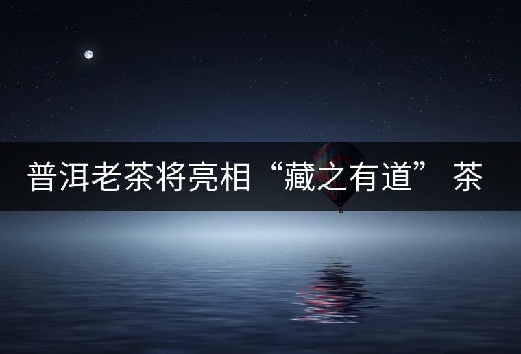 普洱老茶將亮相“藏之有道” 茶餅價(jià)比寶馬 普洱老茶將亮相“藏之有道” 茶餅價(jià)比寶馬