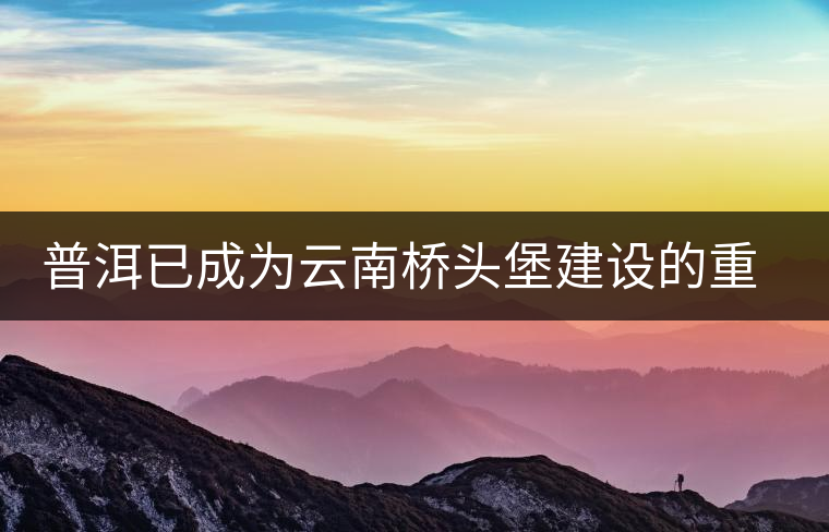 普洱已成為云南橋頭堡建設(shè)的重要節(jié)點 普洱已成為云南橋頭堡建設(shè)的重要節(jié)點
