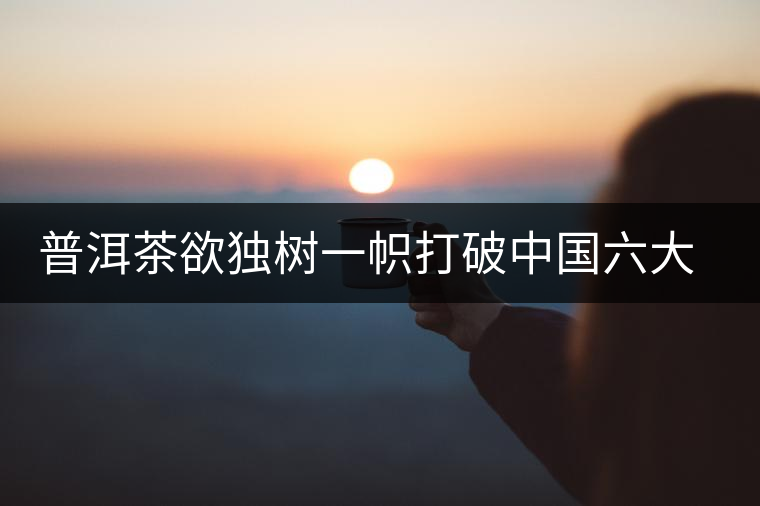 普洱茶欲獨樹一幟打破中國六大茶葉格局