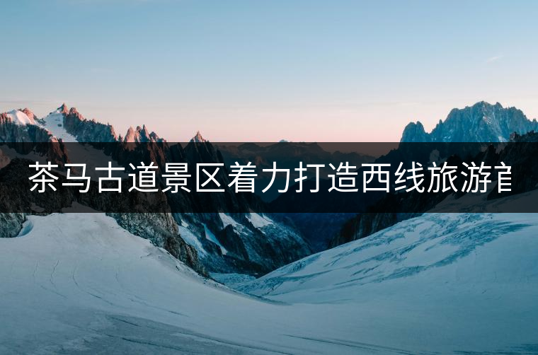 茶馬古道景區(qū)著力打造西線旅游首個(gè)國(guó)家4A級(jí)景區(qū)