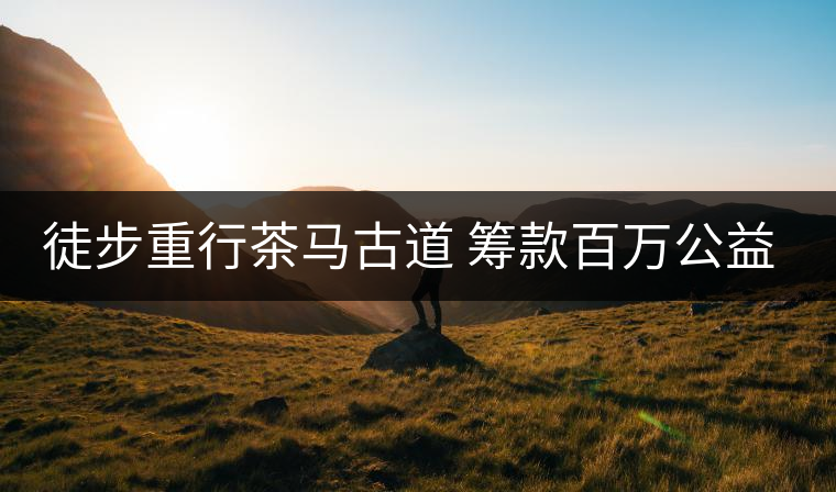 徒步重行茶馬古道 籌款百萬(wàn)公益助學(xué) 徒步重行茶馬古道 籌款百萬(wàn)公益助學(xué)