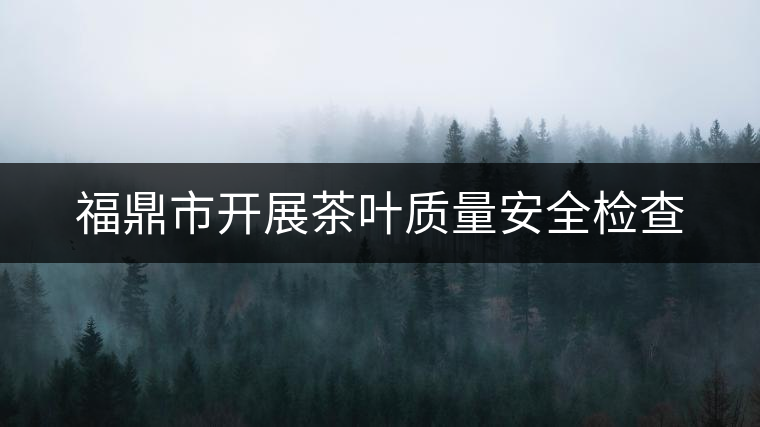 福鼎市開展茶葉質(zhì)量安全檢查