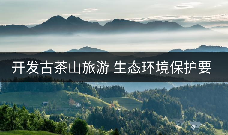 開發(fā)古茶山旅游 生態(tài)環(huán)境保護(hù)要先行 開發(fā)古茶山旅游 生態(tài)環(huán)境保護(hù)要先行