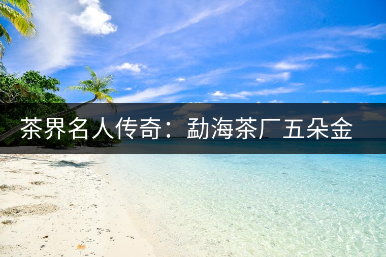 茶界名人傳奇:勐海茶廠五朵金花的故事 茶界名人傳奇:勐海茶廠五朵金花的故事