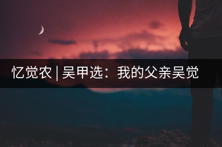 憶覺(jué)農(nóng) | 吳甲選:我的父親吳覺(jué)農(nóng) 憶覺(jué)農(nóng) | 吳甲選:我的父親吳覺(jué)農(nóng)