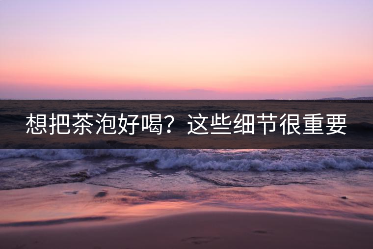 想把茶泡好喝？這些細(xì)節(jié)很重要