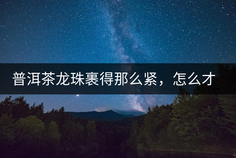 普洱茶龍珠裹得那么緊，怎么才能快速泡出滋味來？