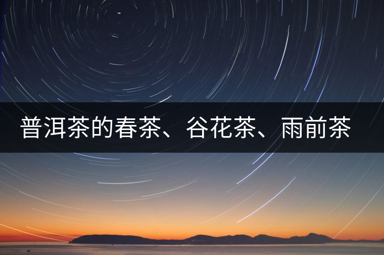 普洱茶的春茶、谷花茶、雨前茶、雨水茶如何界定？