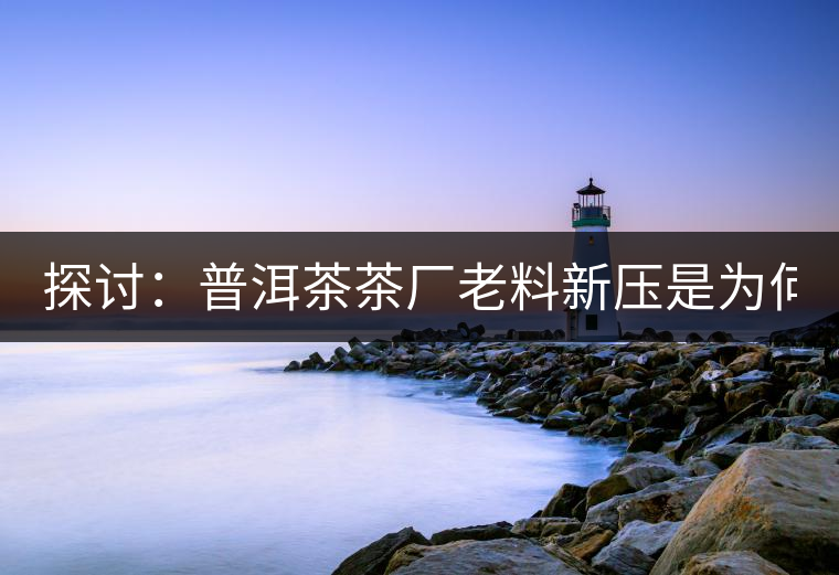 探討：普洱茶茶廠老料新壓是為何？