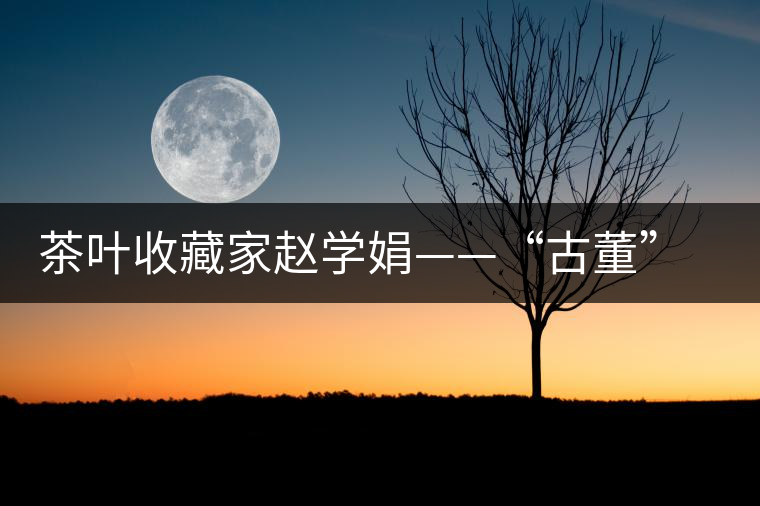 茶葉收藏家趙學娟——“古董”也能喝下去 茶葉收藏家趙學娟——“古董”也能喝下去