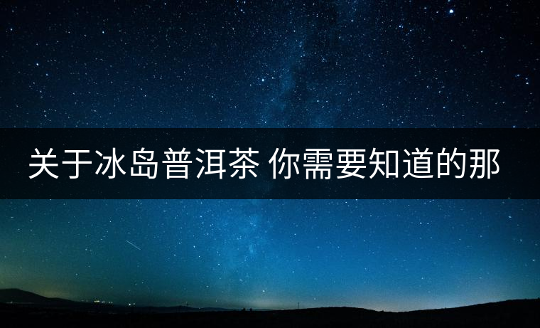 關于冰島普洱茶 你需要知道的那些事 關于冰島普洱茶 你需要知道的那些事