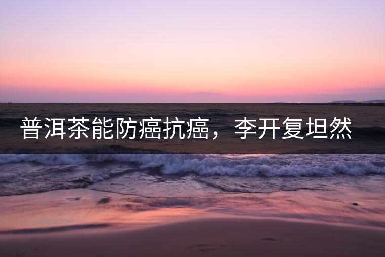 普洱茶能防癌抗癌，李開復(fù)坦然面對(duì)癌癥