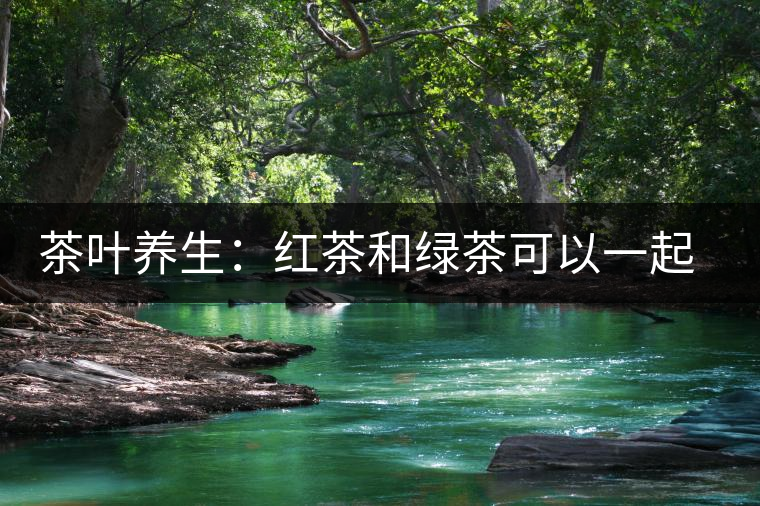 茶葉養(yǎng)生：紅茶和綠茶可以一起喝嗎？