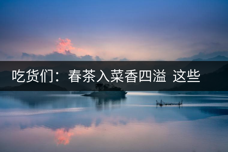 吃貨們：春茶入菜香四溢  這些“茶料理”你吃過嗎？