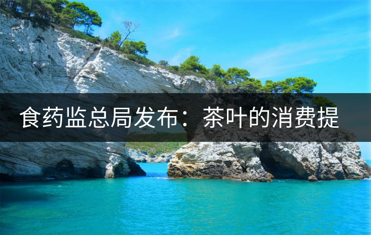 食藥監(jiān)總局發(fā)布:茶葉的消費提示 食藥監(jiān)總局發(fā)布:茶葉的消費提示