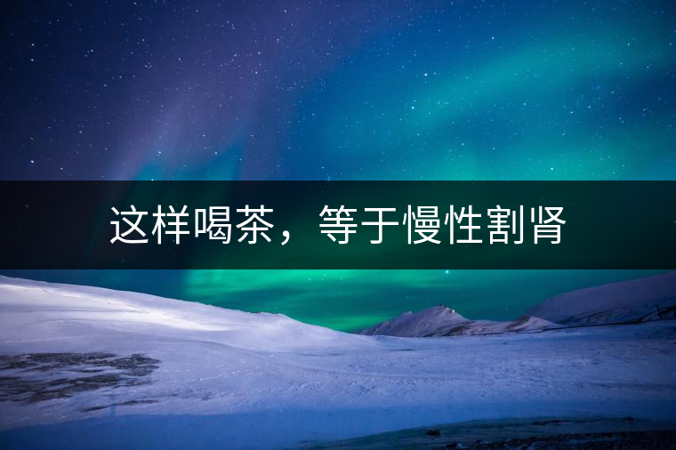 這樣喝茶，等于慢性割腎