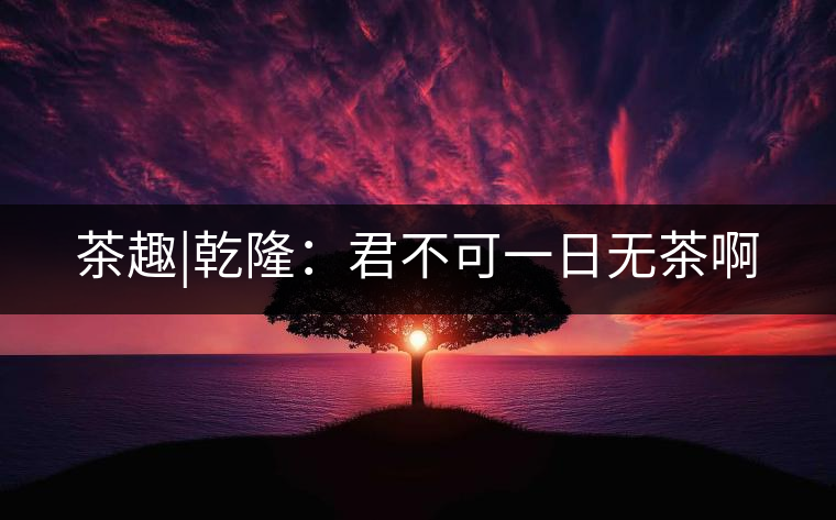 茶趣|乾?。壕豢梢蝗諢o茶啊 茶趣|乾隆:君不可一日無茶啊