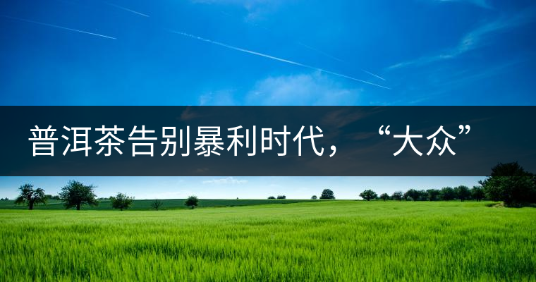 普洱茶告別暴利時代，“大眾”普洱將成未來消費主流